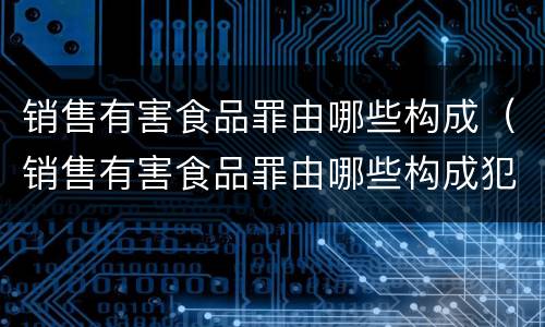 销售有害食品罪由哪些构成（销售有害食品罪由哪些构成犯罪）