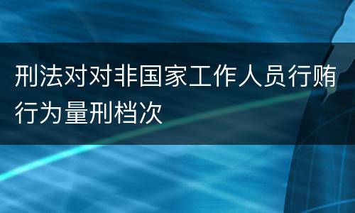 刑法对对非国家工作人员行贿行为量刑档次