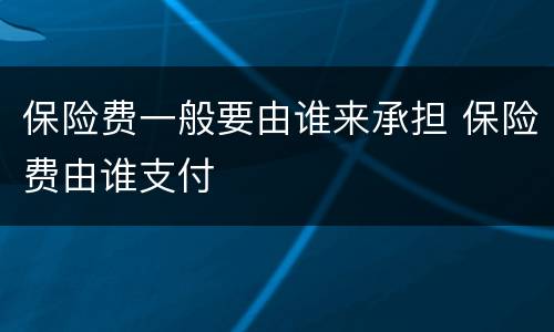 保险费一般要由谁来承担 保险费由谁支付