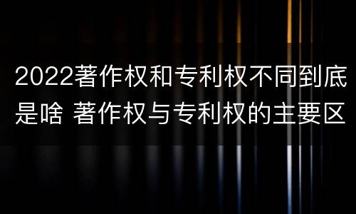 2022著作权和专利权不同到底是啥 著作权与专利权的主要区别是什么?