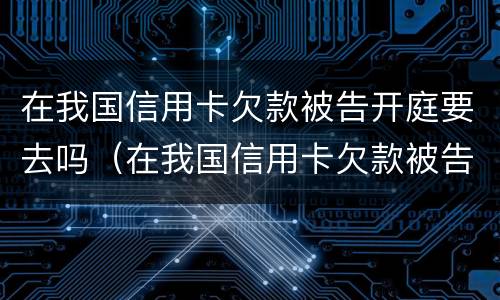 在我国信用卡欠款被告开庭要去吗（在我国信用卡欠款被告开庭要去吗法院）