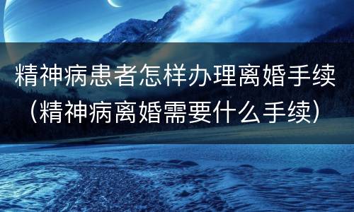 精神病患者怎样办理离婚手续（精神病离婚需要什么手续）