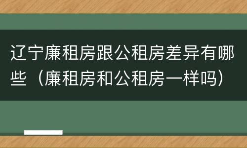 辽宁廉租房跟公租房差异有哪些（廉租房和公租房一样吗）