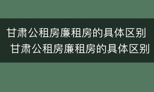 甘肃公租房廉租房的具体区别 甘肃公租房廉租房的具体区别是什么