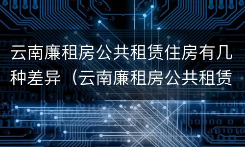 云南廉租房公共租赁住房有几种差异（云南廉租房公共租赁住房有几种差异方式）