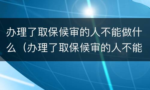办理了取保候审的人不能做什么（办理了取保候审的人不能做什么工作）