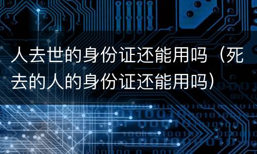 人去世的身份证还能用吗（死去的人的身份证还能用吗）