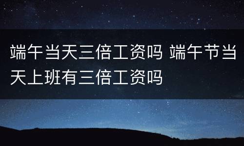 端午当天三倍工资吗 端午节当天上班有三倍工资吗