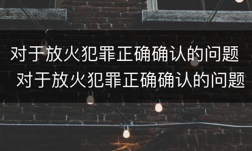 对于放火犯罪正确确认的问题 对于放火犯罪正确确认的问题有哪些