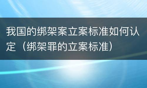 我国的绑架案立案标准如何认定（绑架罪的立案标准）