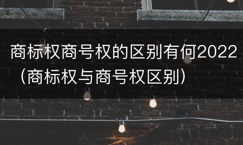商标权商号权的区别有何2022（商标权与商号权区别）