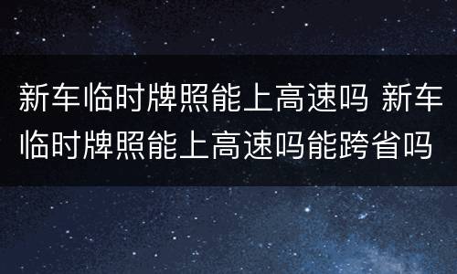 新车临时牌照能上高速吗 新车临时牌照能上高速吗能跨省吗