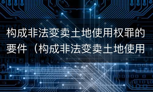 构成非法变卖土地使用权罪的要件（构成非法变卖土地使用权罪的要件是）