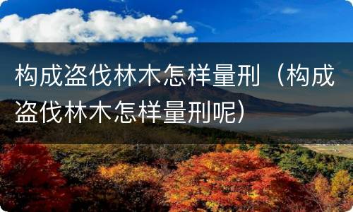 构成盗伐林木怎样量刑（构成盗伐林木怎样量刑呢）