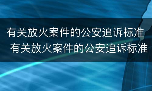 有关放火案件的公安追诉标准 有关放火案件的公安追诉标准最新