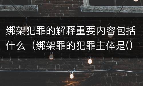 绑架犯罪的解释重要内容包括什么（绑架罪的犯罪主体是(）