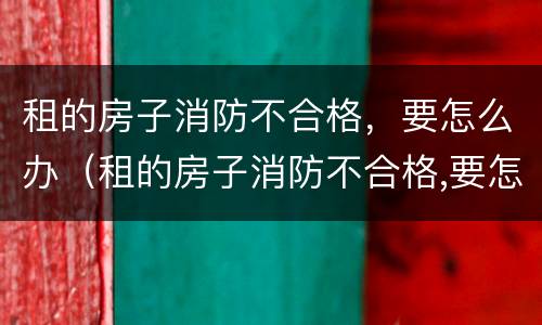 租的房子消防不合格，要怎么办（租的房子消防不合格,要怎么办理）