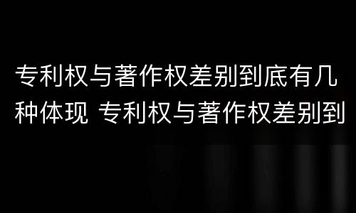 专利权与著作权差别到底有几种体现 专利权与著作权差别到底有几种体现形式