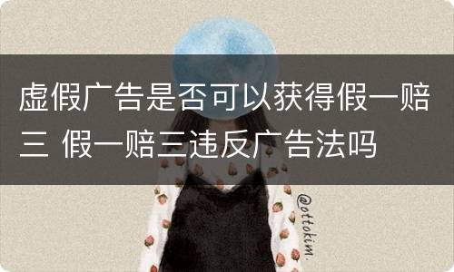 虚假广告是否可以获得假一赔三 假一赔三违反广告法吗