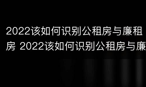 2022该如何识别公租房与廉租房 2022该如何识别公租房与廉租房的关系