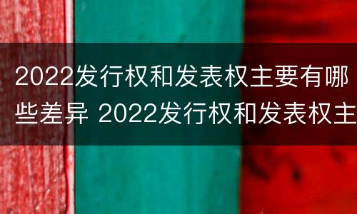 2022发行权和发表权主要有哪些差异 2022发行权和发表权主要有哪些差异呢