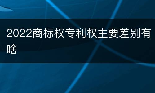 2022商标权专利权主要差别有啥