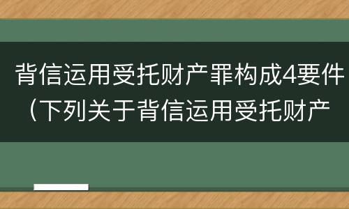 背信运用受托财产罪构成4要件（下列关于背信运用受托财产罪的说法中正确的是）