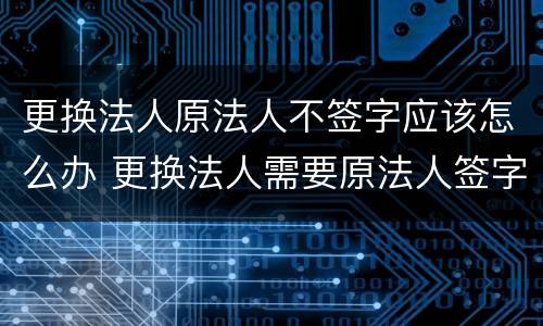 更换法人原法人不签字应该怎么办 更换法人需要原法人签字吗