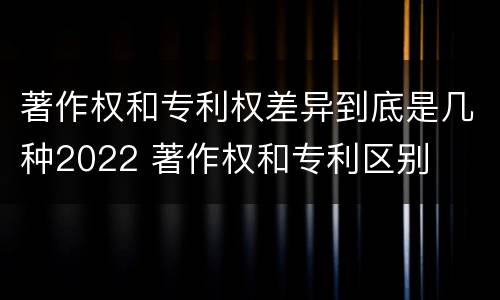著作权和专利权差异到底是几种2022 著作权和专利区别