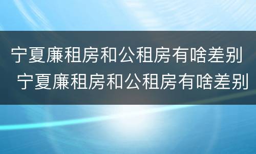 宁夏廉租房和公租房有啥差别 宁夏廉租房和公租房有啥差别吗