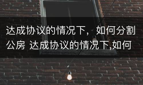 达成协议的情况下，如何分割公房 达成协议的情况下,如何分割公房