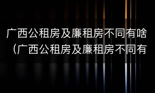 广西公租房及廉租房不同有啥（广西公租房及廉租房不同有啥区别）