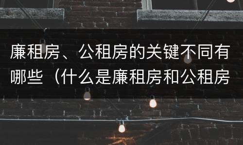 廉租房、公租房的关键不同有哪些（什么是廉租房和公租房两个有什么特点）