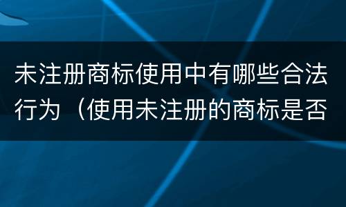 未注册商标使用中有哪些合法行为（使用未注册的商标是否违法）