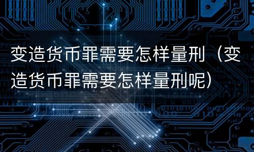 变造货币罪需要怎样量刑（变造货币罪需要怎样量刑呢）