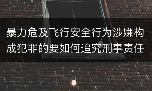 暴力危及飞行安全行为涉嫌构成犯罪的要如何追究刑事责任