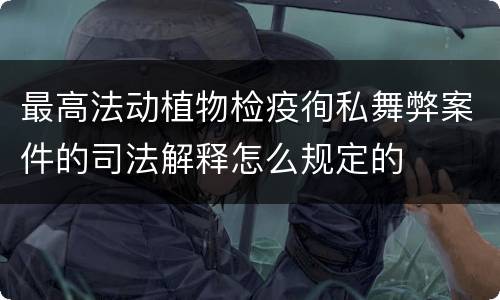 最高法动植物检疫徇私舞弊案件的司法解释怎么规定的