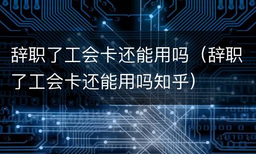 辞职了工会卡还能用吗（辞职了工会卡还能用吗知乎）