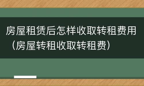 房屋租赁后怎样收取转租费用（房屋转租收取转租费）