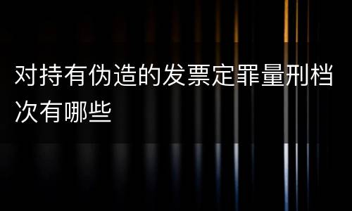 对持有伪造的发票定罪量刑档次有哪些