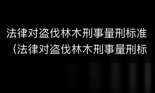 法律对盗伐林木刑事量刑标准（法律对盗伐林木刑事量刑标准的解释）