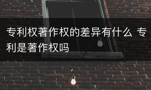 专利权著作权的差异有什么 专利是著作权吗