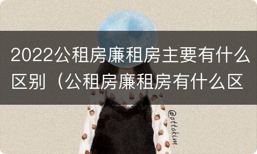 2022公租房廉租房主要有什么区别（公租房廉租房有什么区别?）