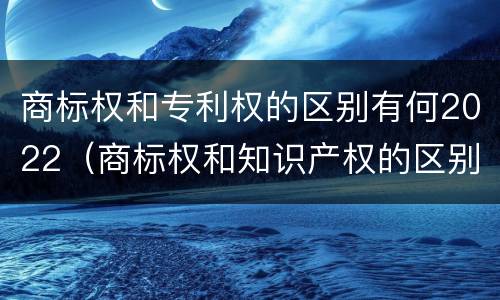 商标权和专利权的区别有何2022（商标权和知识产权的区别）