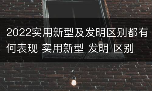 2022实用新型及发明区别都有何表现 实用新型 发明 区别