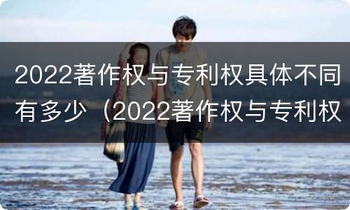 2022著作权与专利权具体不同有多少（2022著作权与专利权具体不同有多少种）