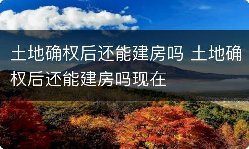 土地确权后还能建房吗 土地确权后还能建房吗现在