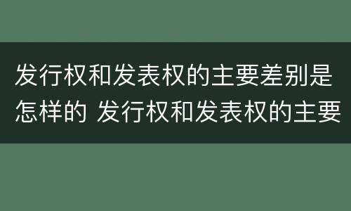 发行权和发表权的主要差别是怎样的 发行权和发表权的主要差别是怎样的呢