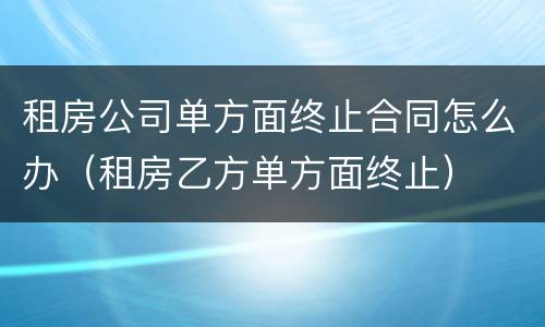 租房公司单方面终止合同怎么办（租房乙方单方面终止）