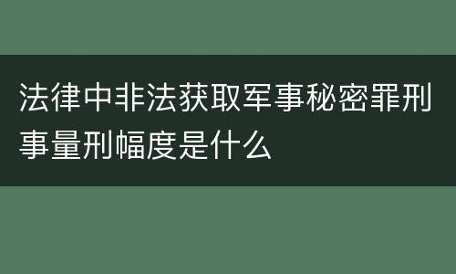 法律中非法获取军事秘密罪刑事量刑幅度是什么
